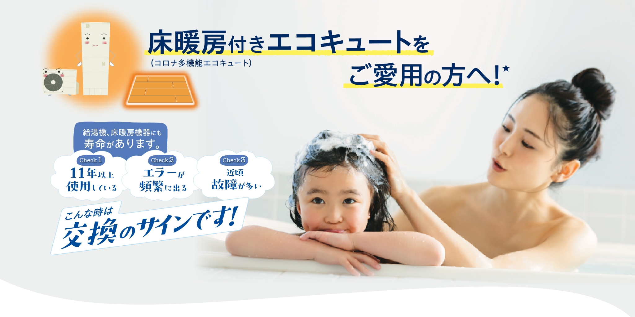 床暖房付きエコキュートご愛用の方へ！給湯機、床暖房機器にも寿命があります。check1、11年以上使用している。check2、エラーが頻繁に出る。check3、近頃故障が多い。こんな時は交換のサインです！
