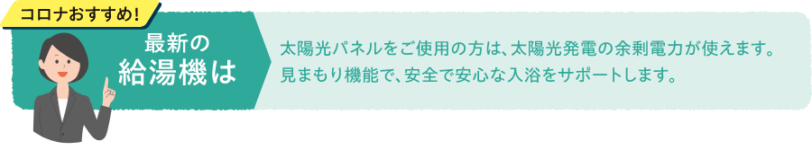 コロナおすすめ！最新の給湯機は太陽光パネルをご使用の方は、太陽光発電の余剰電力が使えます。見まもり機能で、安全で安心な入浴をサポートします。