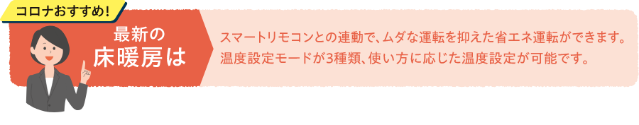 コロナおすすめ！最新の床暖房はスマートリモコンとの連動で、ムダな運転を抑えた省エネ運転ができます。温度設定モードが3種類、使い方に応じた温度設定が可能です。