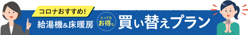 コロナおすすめ！給湯機＆床暖房とってもお得な買い替えプラン